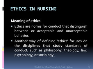 ETHICS IN NURSING
8/16/2012Mata Sahib Kaur College of Nursing, Mohali, Punjab 80
Meaning of ethics
 Ethics are norms for conduct that distinguish
between or acceptable and unacceptable
behavior.
 Another way of defining 'ethics' focuses on
the disciplines that study standards of
conduct, such as philosophy, theology, law,
psychology, or sociology.
 