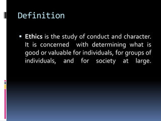 Definition
 Ethics is the study of conduct and character.
It is concerned with determining what is
good or valuable for individuals, for groups of
individuals, and for society at large.
 