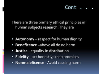 Cont . . .
There are three primary ethical principles in
human subjects research.They are
 Autonomy – respect for human dignity
 Beneficence –above all do no harm
 Justice - equality in distribution
 Fidelity - act honestly; keep promises
 Nonmaleficence - Avoid causing harm
 