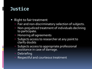 Justice
 Right to fair treatment
 Fair and non-discriminatory selection of subjects.
 Non-prejudiced treatment of individuals declining
to participate.
 Honoring all agreements
 Subjects access to researcher at any point to
clarify doubts
 Subjects access to appropriate professional
assistance in case of damage.
 Debriefing
 Respectful and courteous treatment
 