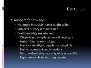 Cont ….
 Respect for privacy
 Not more intrusive than it ought to be.
 Subjects privacy is maintained
 Confidentiality maintained
 Obtain identifying details only if necessary
 Assign ID no. to each subject
 Maintain identifying details in a locked file
 Restrict access to identifying data
 Destroy identifying data as quickly as possible.
 Report research finding in aggregate
 