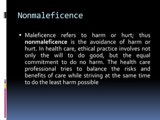 Nonmaleficence
 Maleficence refers to harm or hurt; thus
nonmaleficence is the avoidance of harm or
hurt. In health care, ethical practice involves not
only the will to do good, but the equal
commitment to do no harm. The health care
professional tries to balance the risks and
benefits of care while striving at the same time
to do the least harm possible
 