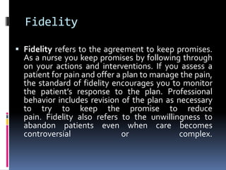 Fidelity
 Fidelity refers to the agreement to keep promises.
As a nurse you keep promises by following through
on your actions and interventions. If you assess a
patient for pain and offer a plan to manage the pain,
the standard of fidelity encourages you to monitor
the patient’s response to the plan. Professional
behavior includes revision of the plan as necessary
to try to keep the promise to reduce
pain. Fidelity also refers to the unwillingness to
abandon patients even when care becomes
controversial or complex.
 
