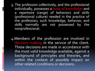 3. The profession collectively, and the professional
individually, possesses a body of knowledge and
a repertoire (range) of behaviors and skills
(professional culture) needed in the practice of
the profession; such knowledge, behavior, and
skills normally are not possessed by the
nonprofessional.
4.Members of the profession are involved in
decision making in the service of the client.
These decisions are made in accordance with
the most valid knowledge available, against a
background of principles and theories, and
within the context of possible impact on
other related conditions or decisions.
 