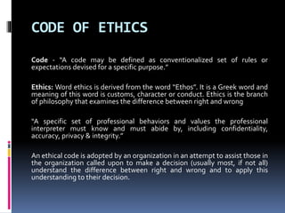 CODE OF ETHICS
Code - “A code may be defined as conventionalized set of rules or
expectations devised for a specific purpose.”
Ethics: Word ethics is derived from the word “Ethos”. It is a Greek word and
meaning of this word is customs, character or conduct. Ethics is the branch
of philosophy that examines the difference between right and wrong
“A specific set of professional behaviors and values the professional
interpreter must know and must abide by, including confidentiality,
accuracy, privacy & integrity.”
An ethical code is adopted by an organization in an attempt to assist those in
the organization called upon to make a decision (usually most, if not all)
understand the difference between right and wrong and to apply this
understanding to their decision.
 