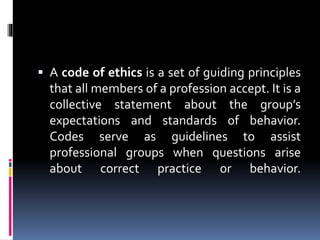  A code of ethics is a set of guiding principles
that all members of a profession accept. It is a
collective statement about the group’s
expectations and standards of behavior.
Codes serve as guidelines to assist
professional groups when questions arise
about correct practice or behavior.
 