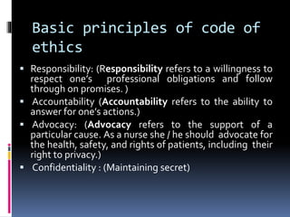 Basic principles of code of
ethics
 Responsibility: (Responsibility refers to a willingness to
respect one’s professional obligations and follow
through on promises. )
 Accountability (Accountability refers to the ability to
answer for one’s actions.)
 Advocacy: (Advocacy refers to the support of a
particular cause. As a nurse she / he should advocate for
the health, safety, and rights of patients, including their
right to privacy.)
 Confidentiality : (Maintaining secret)
 