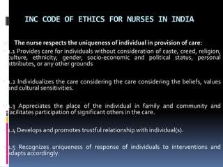 INC CODE OF ETHICS FOR NURSES IN INDIA
1) The nurse respects the uniqueness of individual in provision of care:
• 1.1 Provides care for individuals without consideration of caste, creed, religion,
culture, ethnicity, gender, socio-economic and political status, personal
attributes, or any other grounds
• 1.2 Individualizes the care considering the care considering the beliefs, values
and cultural sensitivities.
• 1.3 Appreciates the place of the individual in family and community and
facilitates participation of significant others in the care.
• 1.4 Develops and promotes trustful relationship with individual(s).
• 1.5 Recognizes uniqueness of response of individuals to interventions and
adapts accordingly.
 