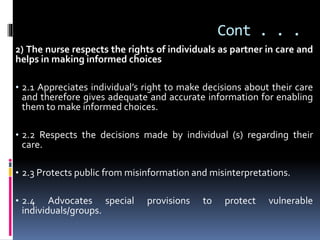 Cont . . .
2) The nurse respects the rights of individuals as partner in care and
helps in making informed choices
• 2.1 Appreciates individual’s right to make decisions about their care
and therefore gives adequate and accurate information for enabling
them to make informed choices.
• 2.2 Respects the decisions made by individual (s) regarding their
care.
• 2.3 Protects public from misinformation and misinterpretations.
• 2.4 Advocates special provisions to protect vulnerable
individuals/groups.
 