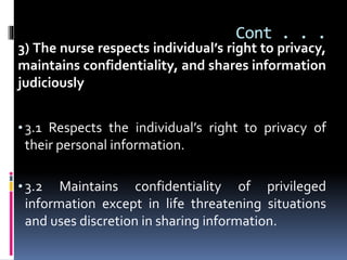 Cont . . .
3) The nurse respects individual’s right to privacy,
maintains confidentiality, and shares information
judiciously
• 3.1 Respects the individual’s right to privacy of
their personal information.
• 3.2 Maintains confidentiality of privileged
information except in life threatening situations
and uses discretion in sharing information.
 