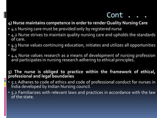 Cont . . .
4) Nurse maintains competence in order to render Quality Nursing Care
• 4.1 Nursing care must be provided only by registered nurse
• 4.2 Nurse strives to maintain quality nursing care and upholds the standards
of care.
• 4.3 Nurse values continuing education, initiates and utilizes all opportunities
for
• 4.4 Nurse values research as a means of development of nursing profession
and participates in nursing research adhering to ethical principles.
5) The nurse is obliged to practice within the framework of ethical,
professional and legal boundaries
• 5.1 Adheres to code of ethics and code of professional conduct for nurses in
India developed by Indian Nursing council.
• 5.2 Familiarizes with relevant laws and practices in accordance with the law
of the state.
 