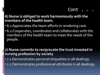 Cont . . .
6) Nurse is obliged to work harmoniously with the
members of the health team.
• 6.1 Appreciates the team efforts in rendering care.
• 6.2 Cooperates, coordinates and collaborates with the
members of the health team to meet the needs of the
people.
7) Nurse commits to reciprocate the trust invested in
nursing profession by society
• 7.1 Demonstrates personal etiquettes in all dealings.
• 7.2 Demonstrates professional attributes in all dealings.
 