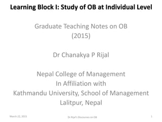 Learning Block I: Study of OB at Individual Level
Graduate Teaching Notes on OB
(2015)
Dr Chanakya P Rijal
Nepal College of Management
In Affiliation with
Kathmandu University, School of Management
Lalitpur, Nepal
March 22, 2015 1Dr Rijal's Discourses on OB
 