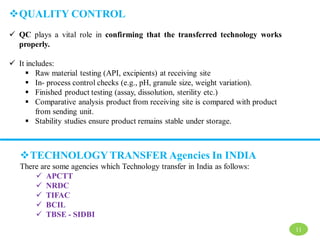 QUALITY CONTROL
 QC plays a vital role in confirming that the transferred technology works
properly.
 It includes:
 Raw material testing (API, excipients) at receiving site
 In- process control checks (e.g., pH, granule size, weight variation).
 Finished product testing (assay, dissolution, sterility etc.)
 Comparative analysis product from receiving site is compared with product
from sending unit.
 Stability studies ensure product remains stable under storage.
TECHNOLOGY TRANSFER Agencies In INDIA
There are some agencies which Technology transfer in India as follows:
 APCTT
 NRDC
 TIFAC
 BCIL
 TBSE - SIDBI
11
 
