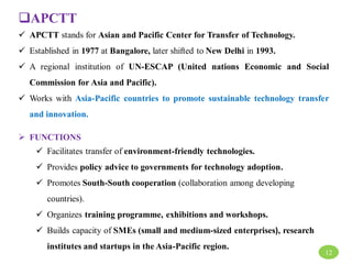 APCTT
 APCTT stands for Asian and Pacific Center for Transfer of Technology.
 Established in 1977 at Bangalore, later shifted to New Delhi in 1993.
 A regional institution of UN-ESCAP (United nations Economic and Social
Commission for Asia and Pacific).
 Works with Asia-Pacific countries to promote sustainable technology transfer
and innovation.
 FUNCTIONS
 Facilitates transfer of environment-friendly technologies.
 Provides policy advice to governments for technology adoption.
 Promotes South-South cooperation (collaboration among developing
countries).
 Organizes training programme, exhibitions and workshops.
 Builds capacity of SMEs (small and medium-sized enterprises), research
institutes and startups in the Asia-Pacific region.
12
 