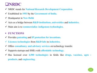 NRDC
 NRDC stands for National Research Development Corporation.
 Established in 1953 by the Government of India.
 Headquarter in New Delhi
 Acts as a bridge between R&D institutions, universities and industries.
 Main aim is to commercialize indigenous technologies.
 FUNCTIONS
 Provides patenting and IP protection for inventions.
 Licenses technologies from R&D labs to industries.
 Offers consultancy and advisory services on technology transfer.
 Supports startups and SMEs with affordable technology.
 Has licensed over 4,500 technologies in fields like drugs, vaccines, agro -
products, and engineering.
13
 