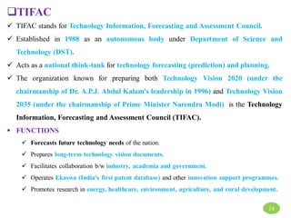 TIFAC
 TIFAC stands for Technology Information, Forecasting and Assessment Council.
 Established in 1988 as an autonomous body under Department of Science and
Technology (DST).
 Acts as a national think-tank for technology forecasting (prediction) and planning.
 The organization known for preparing both Technology Vision 2020 (under the
chairmanship of Dr. A.P.J. Abdul Kalam's leadership in 1996) and Technology Vision
2035 (under the chairmanship of Prime Minister Narendra Modi) is the Technology
Information, Forecasting and Assessment Council (TIFAC).
 FUNCTIONS
 Forecasts future technology needs of the nation.
 Prepares long-term technology vision documents.
 Facilitates collaboration b/w industry, academia and government.
 Operates Ekaswa (India's first patent database) and other innovation support programmes.
 Promotes research in energy, healthcare, environment, agriculture, and rural development.
14
 