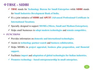 TBSE - SIDBI
 TBSE stands for Technology Bureau for Small Enterprises while SIDBI stands
for Small Industries Development Bank of India.
 It's a joint initiative of SIDBI and APCIT (Advanced Professional Certificate in
International Taxation).
 Specially designed to support MSMEs (Micro, Small and Medium Enterprises).
 Helps small businesses to adopt modern technologies and remain competitive.
 FUNCTIONS
 Provides information on domestic and international technologies.
 Assists in technology partner search and business collaboration.
 Helps MSMEs in project appraisal, business plan preparation, and financial
support.
 Facilitates import and adaptation of global technologies for Indian industries.
 Promotes technology - based entrepreneurship in small enterprises.
16
 