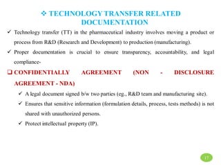  TECHNOLOGY TRANSFER RELATED
DOCUMENTATION
 Technology transfer (TT) in the pharmaceutical industry involves moving a product or
process from R&D (Research and Development) to production (manufacturing).
 Proper documentation is crucial to ensure transparency, accountability, and legal
compliance-
 CONFIDENTIALLY AGREEMENT (NON - DISCLOSURE
AGREEMENT - NDA)
 A legal document signed b/w two parties (eg., R&D team and manufacturing site).
 Ensures that sensitive information (formulation details, process, tests methods) is not
shared with unauthorized persons.
 Protect intellectual property (IP).
17
 