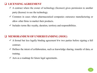  LICENSING AGREEMENT
 A contract where the owner of technology (licensor) gives permission to another
party (license) to use the technology.
 Common in cases where pharmaceutical companies outsource manufacturing or
allow other firms to market their products.
 Includes terms like royalty, duration, territory and responsibilities.
 MEMORANDUM OF UNDERSTANDING (MOU)
 A formal but less legally binding agreement b/w two parties before signing a full
contract.
 Defines the intent of collaboration, such as knowledge sharing, transfer of data, or
training.
 Acts as a roadmap for future legal agreements.
18
 