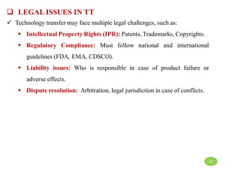  LEGAL ISSUES IN TT
 Technology transfer may face multiple legal challenges, such as:
 Intellectual Property Rights (IPR): Patents, Trademarks, Copyrights.
 Regulatory Compliance: Must follow national and international
guidelines (FDA, EMA, CDSCO).
 Liability issues: Who is responsible in case of product failure or
adverse effects.
 Dispute resolution: Arbitration, legal jurisdiction in case of conflicts.
19
 