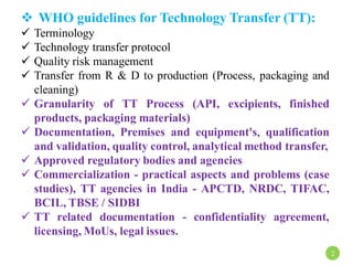  WHO guidelines for Technology Transfer (TT):
 Terminology
 Technology transfer protocol
 Quality risk management
 Transfer from R & D to production (Process, packaging and
cleaning)
 Granularity of TT Process (API, excipients, finished
products, packaging materials)
 Documentation, Premises and equipment's, qualification
and validation, quality control, analytical method transfer,
 Approved regulatory bodies and agencies
 Commercialization - practical aspects and problems (case
studies), TT agencies in India - APCTD, NRDC, TIFAC,
BCIL, TBSE / SIDBI
 TT related documentation - confidentiality agreement,
licensing, MoUs, legal issues.
2
 