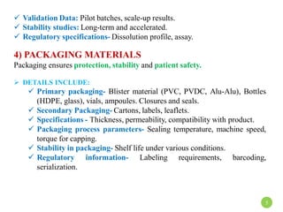  Validation Data: Pilot batches, scale-up results.
 Stability studies: Long-term and accelerated.
 Regulatory specifications- Dissolution profile, assay.
4) PACKAGING MATERIALS
Packaging ensures protection, stability and patient safety.
 DETAILS INCLUDE:
 Primary packaging- Blister material (PVC, PVDC, Alu-Alu), Bottles
(HDPE, glass), vials, ampoules. Closures and seals.
 Secondary Packaging- Cartons, labels, leaflets.
 Specifications - Thickness, permeability, compatibility with product.
 Packaging process parameters- Sealing temperature, machine speed,
torque for capping.
 Stability in packaging- Shelf life under various conditions.
 Regulatory information- Labeling requirements, barcoding,
serialization.
5
 