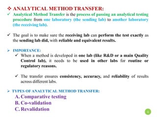  ANALYTICAL METHOD TRANSFER:
 Analytical Method Transfer is the process of passing an analytical testing
procedure from one laboratory (the sending lab) to another laboratory
(the receiving lab).
 The goal is to make sure the receiving lab can perform the test exactly as
the sending lab did, with reliable and equivalent results.
 IMPORTANCE:
 When a method is developed in one lab (like R&D or a main Quality
Control lab), it needs to be used in other labs for routine or
regulatory reasons.
 The transfer ensures consistency, accuracy, and reliability of results
across different labs.
 TYPES OFANALYTICAL METHOD TRANSFER:
A. Comparative testing
B. Co-validation
C. Revalidation 6
 