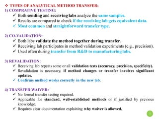 TYPES OFANALYTICAL METHOD TRANSFER:
1) COMPRATIVE TESTING:
 Both sending and receiving labs analyze the same samples.
 Results are compared to check if the receiving lab gets equivalent data.
 Most common and straightforward transfer type.
2) CO-VALIDATION:
 Both labs validate the method together during transfer.
 Receiving lab participates in method validation experiments (e.g.. precision).
 Used often during transfer from R&D to manufacturing labs.
3) REVALIDATION:
 Receiving lab repeats some or all validation tests (accuracy, precision, specificity).
 Revalidation is necessary, if method changes or transfer involves significant
updates.
 Confirms method works correctly in the new lab.
4) TRANSFER WAIVER:
 No formal transfer testing required.
 Applicable for standard, well-established methods or if justified by previous
knowledge.
 Requires clear documentation explaining why waiver is allowed.
7
 