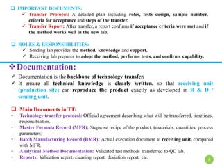  IMPORTANT DOCUMENTS:
 Transfer Protocol: A detailed plan including roles, tests design, sample number,
criteria for acceptance and steps of the transfer.
 Transfer Report: After transfer, a report confirms if acceptance criteria were met and if
the method works well in the new lab.
 ROLES & RESPONSIBILITIES:
 Sending lab provides the method, knowledge and support.
 Receiving lab prepares to adopt the method, performs tests, and confirms capability.
Documentation:
 Documentation is the backbone of technology transfer.
 It ensure all technical knowledge is clearly written, so that receiving unit
(production site) can reproduce the product exactly as developed in R & D /
sending unit.
 Main Documents in TT:
• Technology transfer protocol: Official agreement describing what will be transferred, timelines,
responsibilities.
• Master Formula Record (MFR): Stepwise recipe of the product. (materials, quantities, process
parameters)
• Batch Manufacturing Record (BMR): Actual execution document at receiving unit, compared
with MFR.
• Analytical Method Documentation: Validated test methods transferred to QC lab.
• Reports: Validation report, cleaning report, deviation report, etc. 8
 