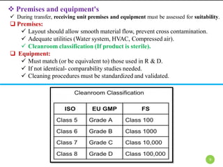  Premises and equipment's
 During transfer, receiving unit premises and equipment must be assessed for suitability.
 Premises:
 Layout should allow smooth material flow, prevent cross contamination.
 Adequate utilities (Water system, HVAC, Compressed air).
 Cleanroom classification (If product is sterile).
 Equipment:
 Must match (or be equivalent to) those used in R & D.
 If not identical- comparability studies needed.
 Cleaning procedures must be standardized and validated.
9
 