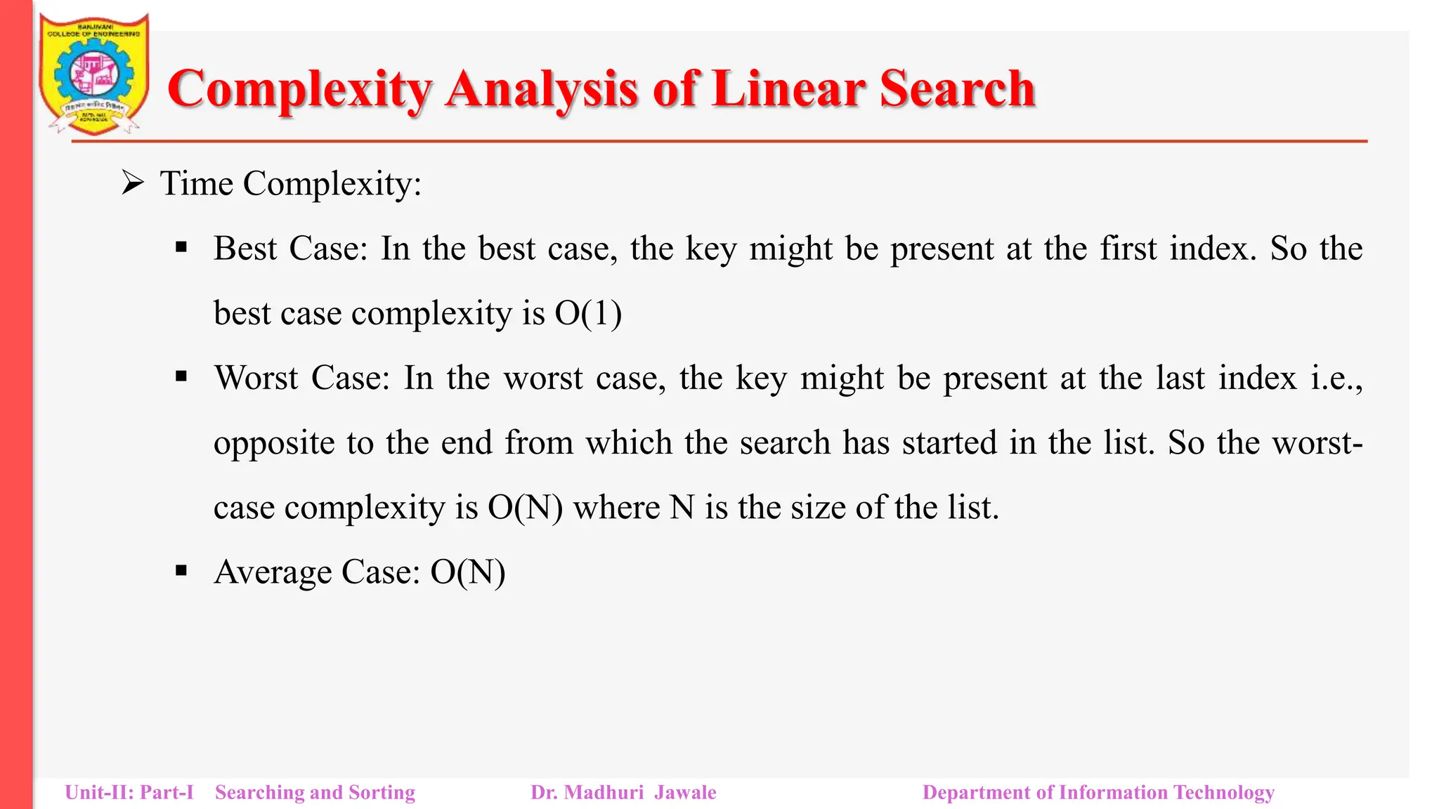 Complexity Analysis of Linear Search
 Time Complexity:
 Best Case: In the best case, the key might be present at the first index. So the
best case complexity is O(1)
 Worst Case: In the worst case, the key might be present at the last index i.e.,
opposite to the end from which the search has started in the list. So the worst-
case complexity is O(N) where N is the size of the list.
 Average Case: O(N)
Unit-II: Part-I Searching and Sorting Dr. Madhuri Jawale Department of Information Technology
 