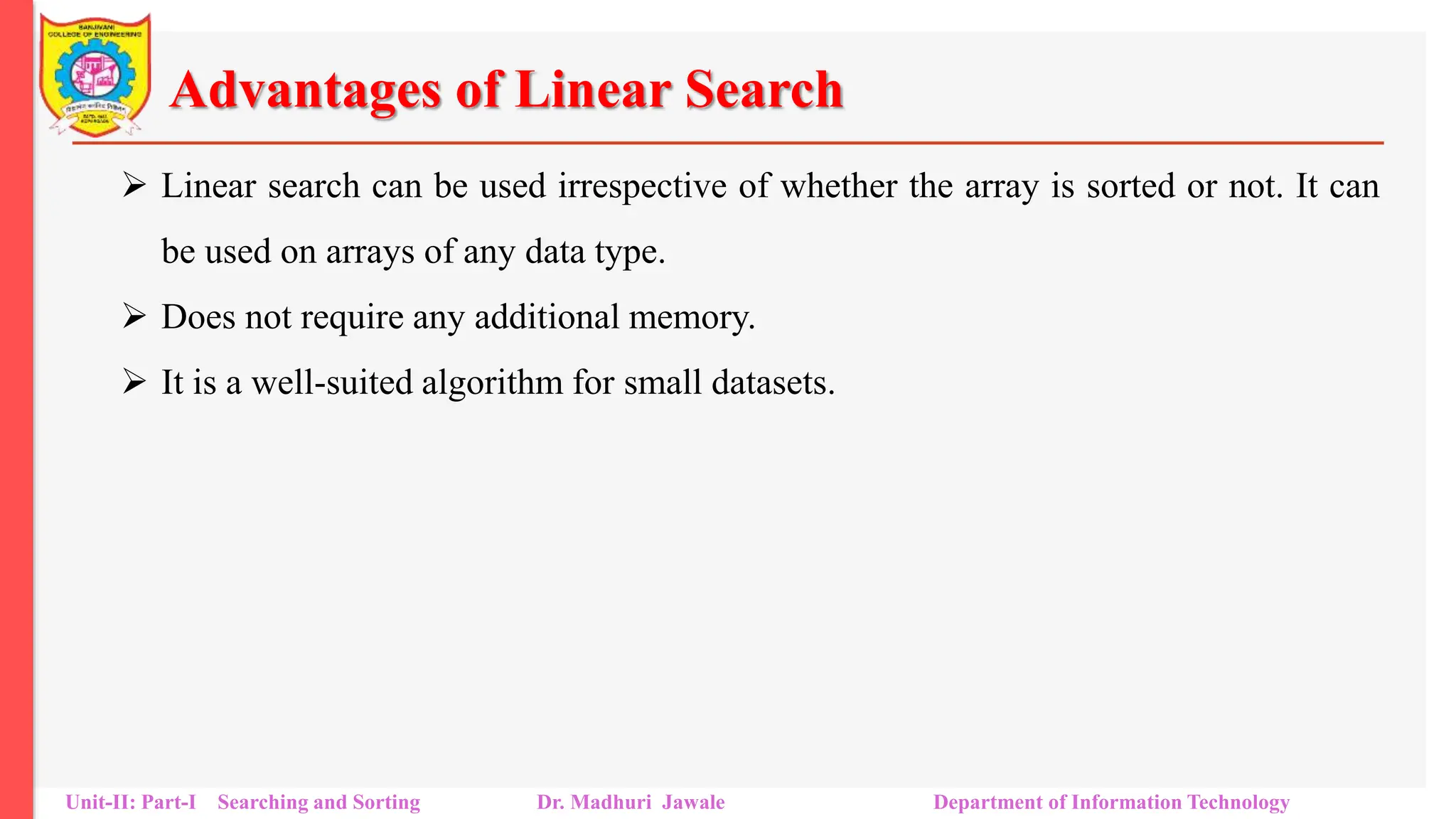 Advantages of Linear Search
 Linear search can be used irrespective of whether the array is sorted or not. It can
be used on arrays of any data type.
 Does not require any additional memory.
 It is a well-suited algorithm for small datasets.
Unit-II: Part-I Searching and Sorting Dr. Madhuri Jawale Department of Information Technology
 