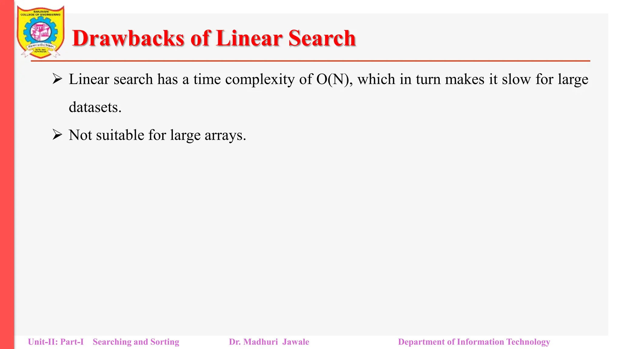 Drawbacks of Linear Search
 Linear search has a time complexity of O(N), which in turn makes it slow for large
datasets.
 Not suitable for large arrays.
Unit-II: Part-I Searching and Sorting Dr. Madhuri Jawale Department of Information Technology
 