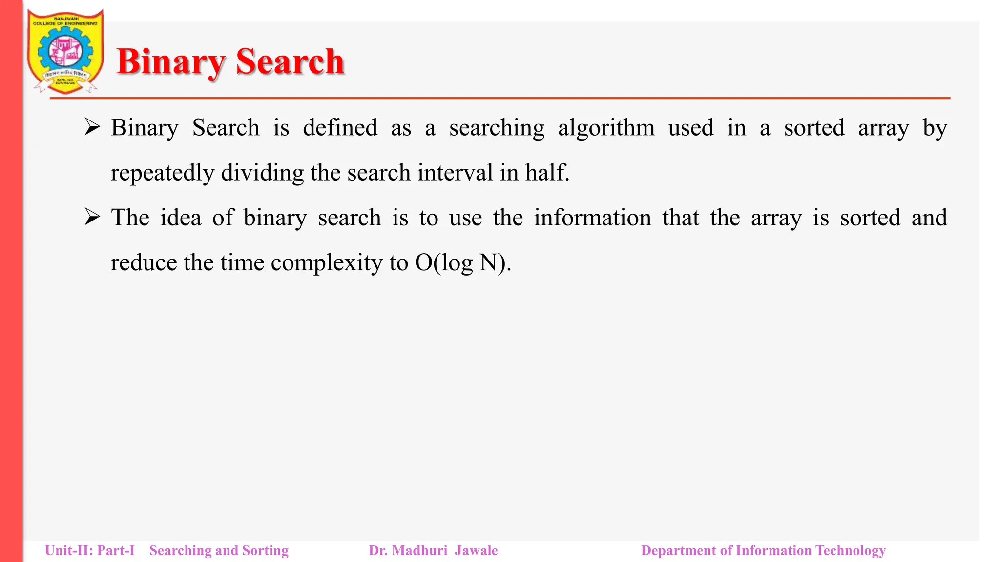 Binary Search
 Binary Search is defined as a searching algorithm used in a sorted array by
repeatedly dividing the search interval in half.
 The idea of binary search is to use the information that the array is sorted and
reduce the time complexity to O(log N).
Unit-II: Part-I Searching and Sorting Dr. Madhuri Jawale Department of Information Technology
 