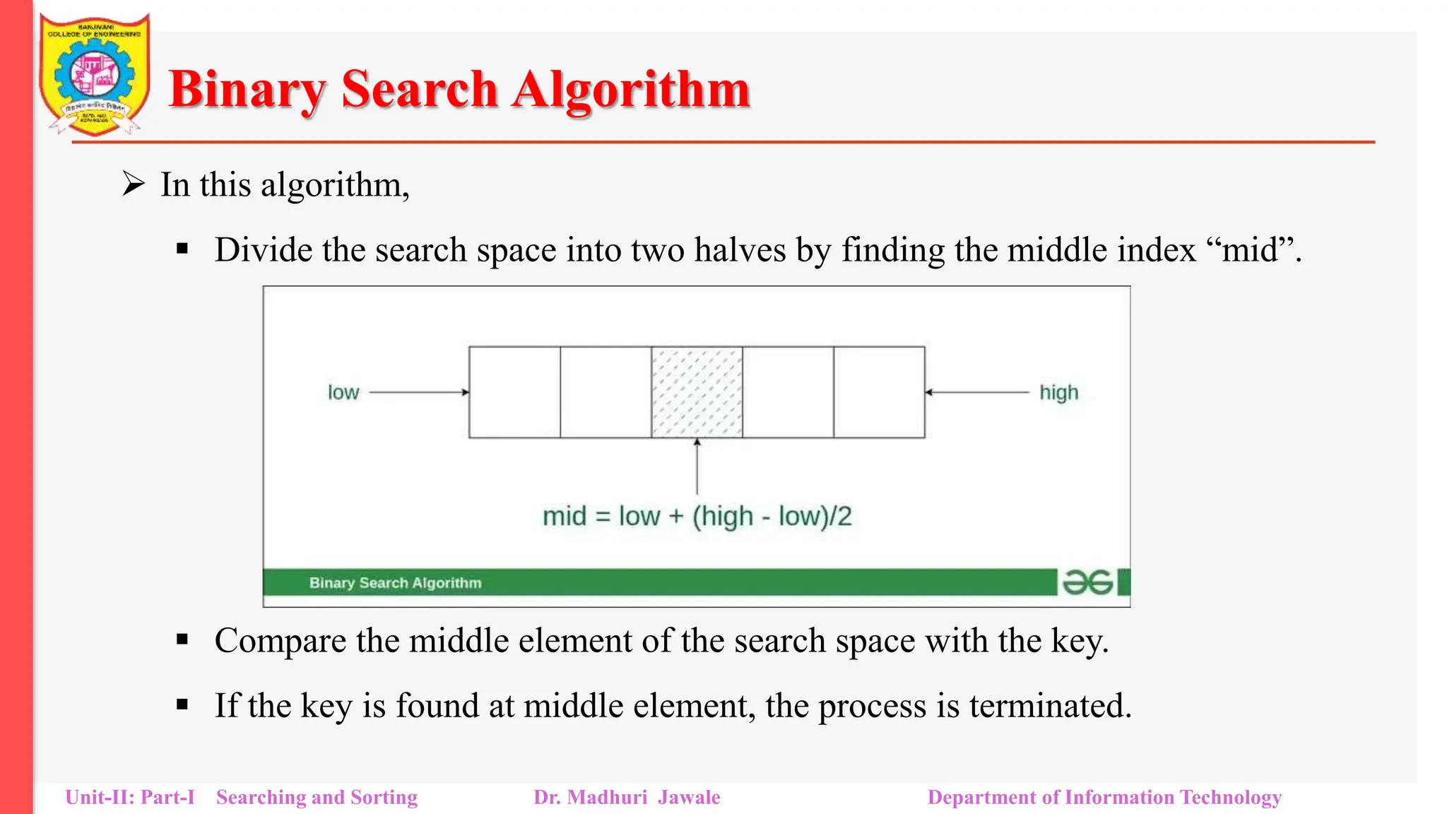 Binary Search Algorithm
 In this algorithm,
 Divide the search space into two halves by finding the middle index “mid”.
 Compare the middle element of the search space with the key.
 If the key is found at middle element, the process is terminated.
Unit-II: Part-I Searching and Sorting Dr. Madhuri Jawale Department of Information Technology
 