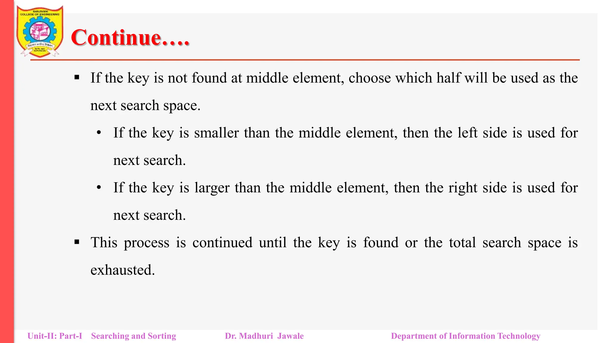 Continue….
 If the key is not found at middle element, choose which half will be used as the
next search space.
• If the key is smaller than the middle element, then the left side is used for
next search.
• If the key is larger than the middle element, then the right side is used for
next search.
 This process is continued until the key is found or the total search space is
exhausted.
Unit-II: Part-I Searching and Sorting Dr. Madhuri Jawale Department of Information Technology
 