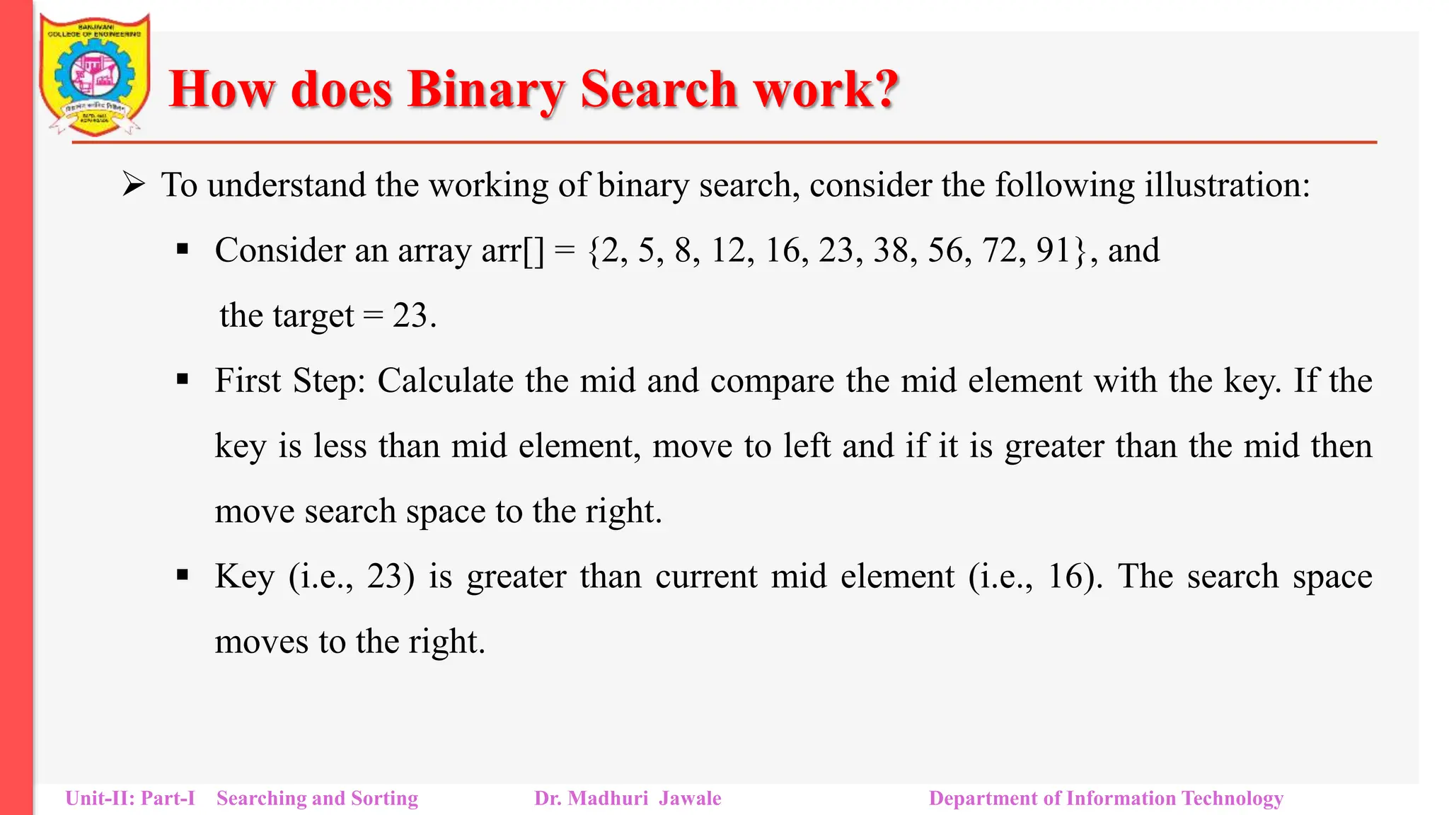 How does Binary Search work?
 To understand the working of binary search, consider the following illustration:
 Consider an array arr[] = {2, 5, 8, 12, 16, 23, 38, 56, 72, 91}, and
the target = 23.
 First Step: Calculate the mid and compare the mid element with the key. If the
key is less than mid element, move to left and if it is greater than the mid then
move search space to the right.
 Key (i.e., 23) is greater than current mid element (i.e., 16). The search space
moves to the right.
Unit-II: Part-I Searching and Sorting Dr. Madhuri Jawale Department of Information Technology
 