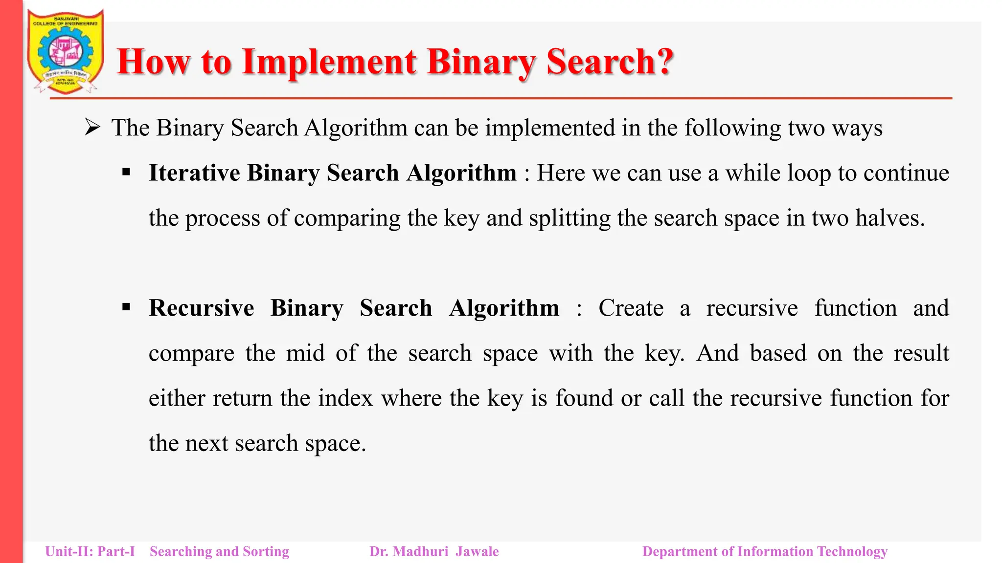 How to Implement Binary Search?
 The Binary Search Algorithm can be implemented in the following two ways
 Iterative Binary Search Algorithm : Here we can use a while loop to continue
the process of comparing the key and splitting the search space in two halves.
 Recursive Binary Search Algorithm : Create a recursive function and
compare the mid of the search space with the key. And based on the result
either return the index where the key is found or call the recursive function for
the next search space.
Unit-II: Part-I Searching and Sorting Dr. Madhuri Jawale Department of Information Technology
 