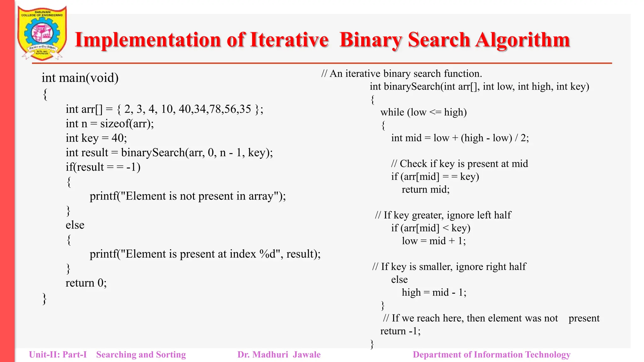 Implementation of Iterative Binary Search Algorithm
int main(void)
{
int arr[] = { 2, 3, 4, 10, 40,34,78,56,35 };
int n = sizeof(arr);
int key = 40;
int result = binarySearch(arr, 0, n - 1, key);
if(result = = -1)
{
printf("Element is not present in array");
}
else
{
printf("Element is present at index %d", result);
}
return 0;
}
Unit-II: Part-I Searching and Sorting Dr. Madhuri Jawale Department of Information Technology
// An iterative binary search function.
int binarySearch(int arr[], int low, int high, int key)
{
while (low <= high)
{
int mid = low + (high - low) / 2;
// Check if key is present at mid
if (arr[mid] = = key)
return mid;
// If key greater, ignore left half
if (arr[mid] < key)
low = mid + 1;
// If key is smaller, ignore right half
else
high = mid - 1;
}
// If we reach here, then element was not present
return -1;
}
 