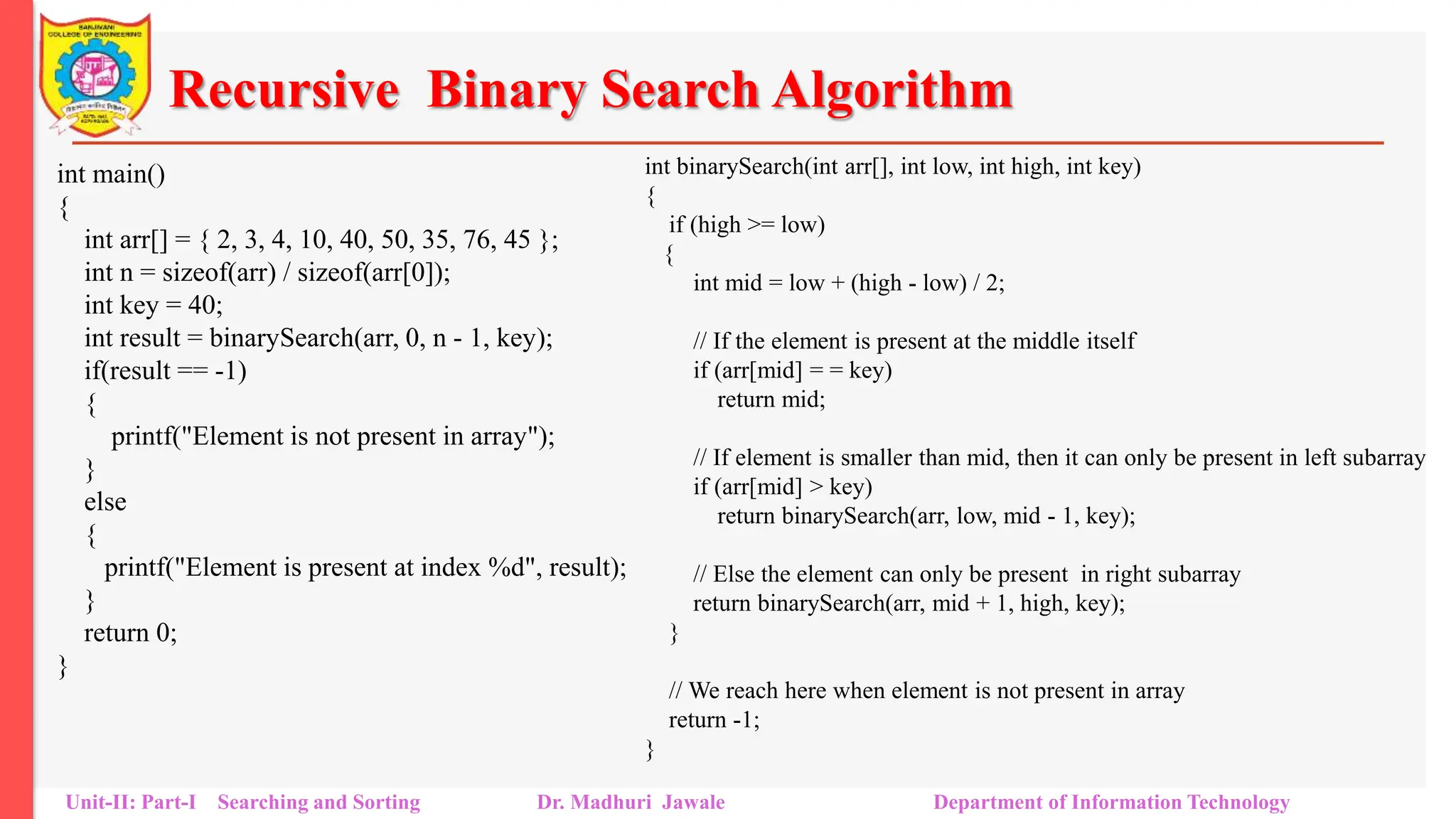 Recursive Binary Search Algorithm
int main()
{
int arr[] = { 2, 3, 4, 10, 40, 50, 35, 76, 45 };
int n = sizeof(arr) / sizeof(arr[0]);
int key = 40;
int result = binarySearch(arr, 0, n - 1, key);
if(result == -1)
{
printf("Element is not present in array");
}
else
{
printf("Element is present at index %d", result);
}
return 0;
}
Unit-II: Part-I Searching and Sorting Dr. Madhuri Jawale Department of Information Technology
int binarySearch(int arr[], int low, int high, int key)
{
if (high >= low)
{
int mid = low + (high - low) / 2;
// If the element is present at the middle itself
if (arr[mid] = = key)
return mid;
// If element is smaller than mid, then it can only be present in left subarray
if (arr[mid] > key)
return binarySearch(arr, low, mid - 1, key);
// Else the element can only be present in right subarray
return binarySearch(arr, mid + 1, high, key);
}
// We reach here when element is not present in array
return -1;
}
 