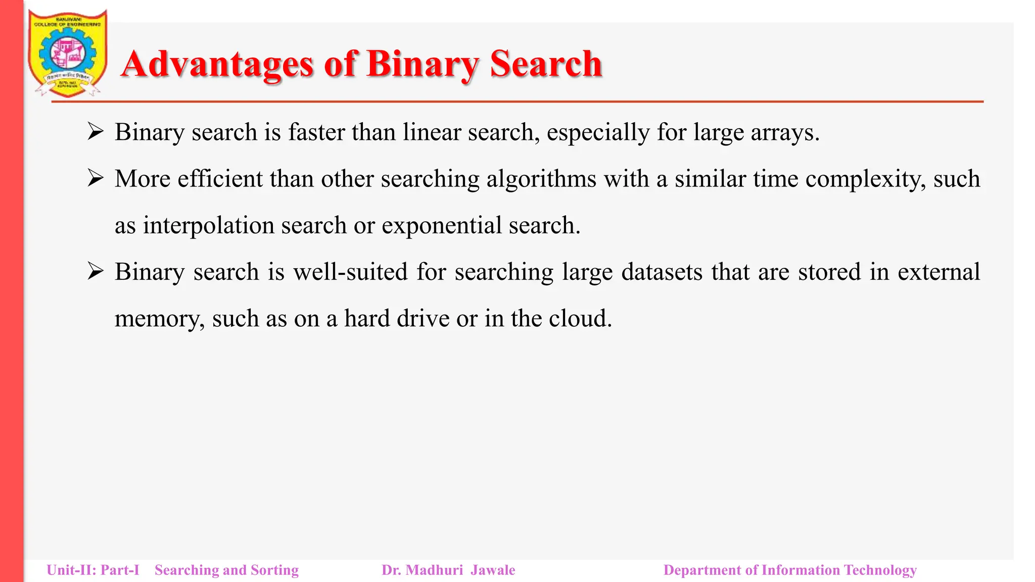 Advantages of Binary Search
 Binary search is faster than linear search, especially for large arrays.
 More efficient than other searching algorithms with a similar time complexity, such
as interpolation search or exponential search.
 Binary search is well-suited for searching large datasets that are stored in external
memory, such as on a hard drive or in the cloud.
Unit-II: Part-I Searching and Sorting Dr. Madhuri Jawale Department of Information Technology
 
