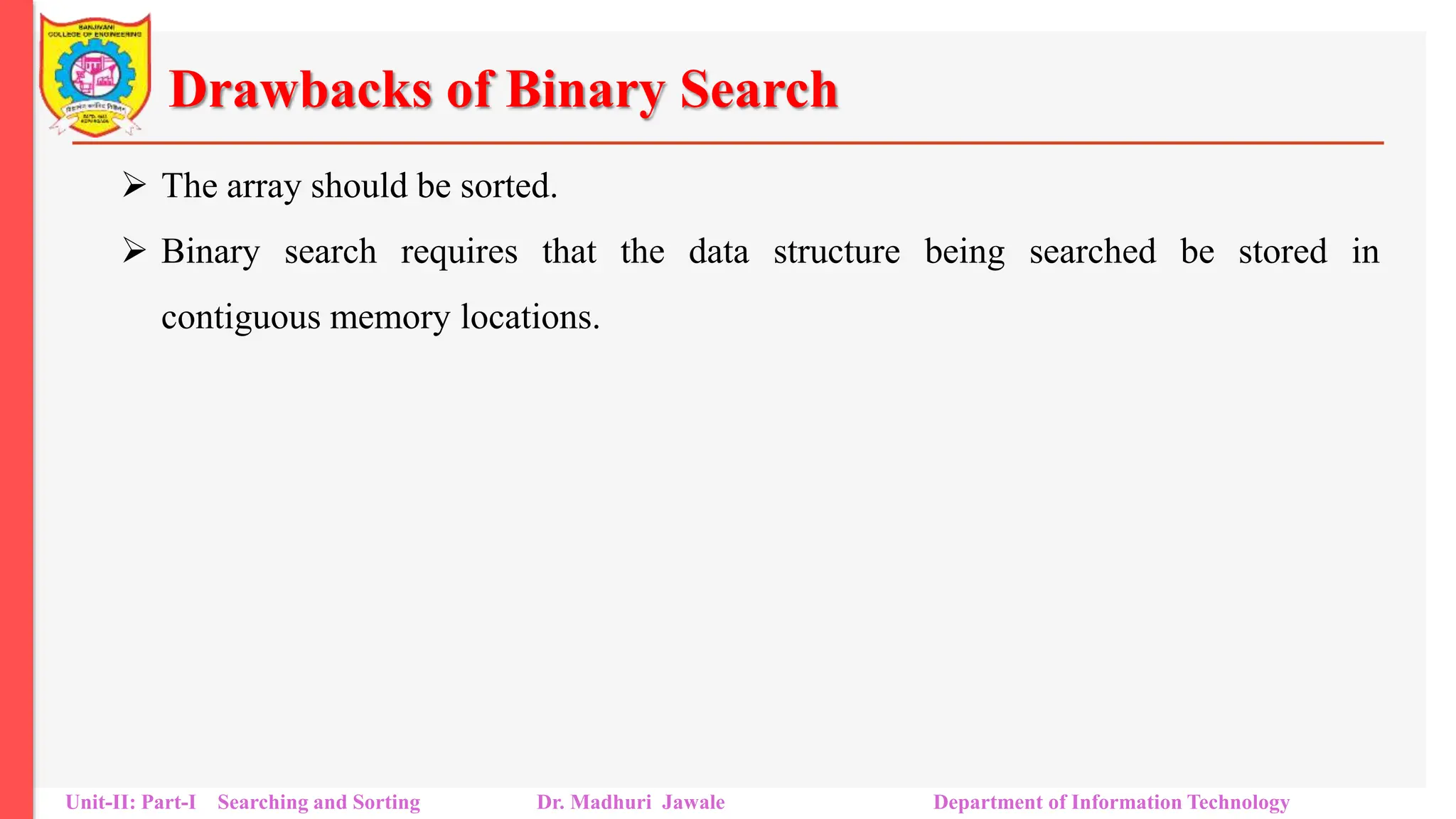 Drawbacks of Binary Search
 The array should be sorted.
 Binary search requires that the data structure being searched be stored in
contiguous memory locations.
Unit-II: Part-I Searching and Sorting Dr. Madhuri Jawale Department of Information Technology
 