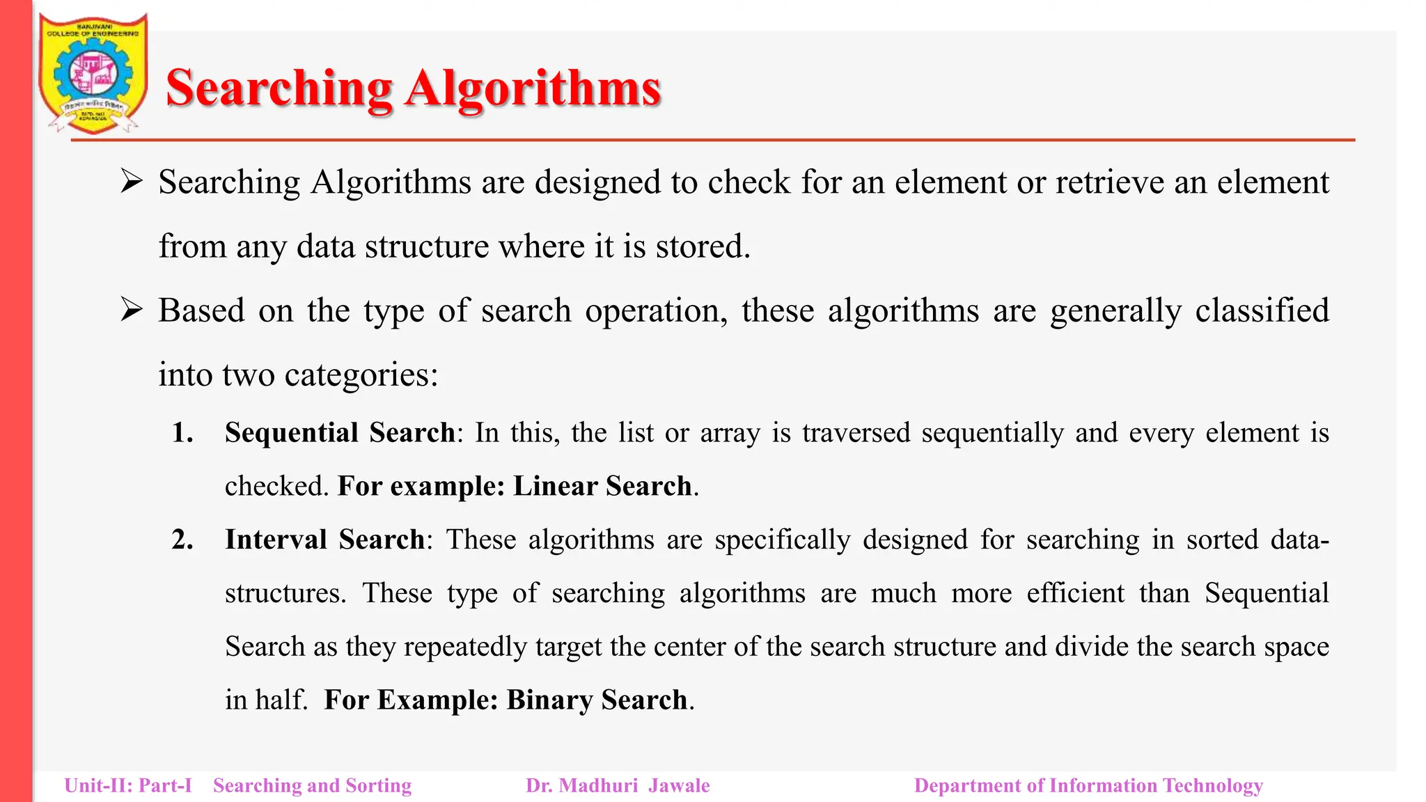 Searching Algorithms
 Searching Algorithms are designed to check for an element or retrieve an element
from any data structure where it is stored.
 Based on the type of search operation, these algorithms are generally classified
into two categories:
1. Sequential Search: In this, the list or array is traversed sequentially and every element is
checked. For example: Linear Search.
2. Interval Search: These algorithms are specifically designed for searching in sorted data-
structures. These type of searching algorithms are much more efficient than Sequential
Search as they repeatedly target the center of the search structure and divide the search space
in half. For Example: Binary Search.
Unit-II: Part-I Searching and Sorting Dr. Madhuri Jawale Department of Information Technology
 