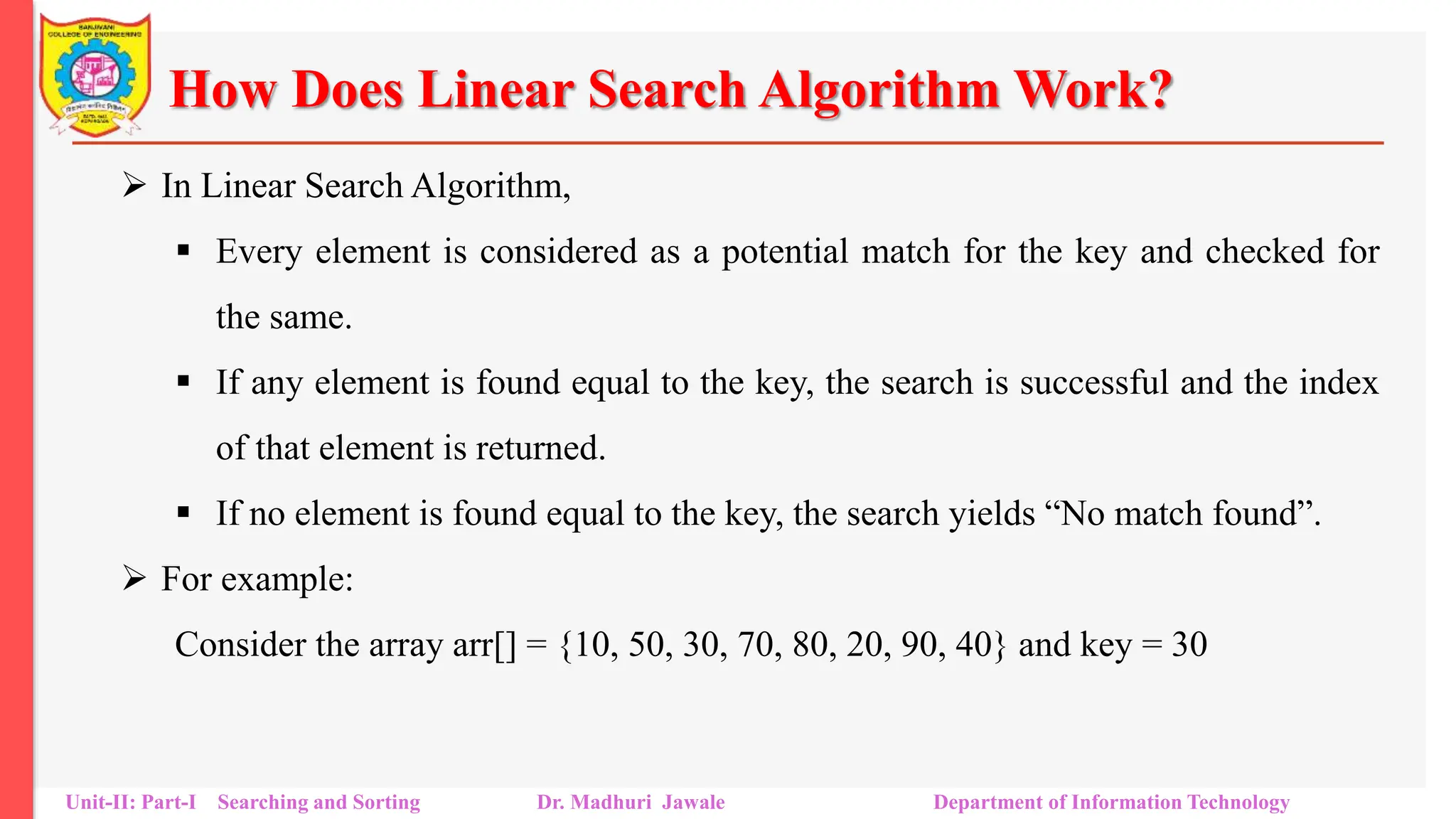 How Does Linear Search Algorithm Work?
 In Linear Search Algorithm,
 Every element is considered as a potential match for the key and checked for
the same.
 If any element is found equal to the key, the search is successful and the index
of that element is returned.
 If no element is found equal to the key, the search yields “No match found”.
 For example:
Consider the array arr[] = {10, 50, 30, 70, 80, 20, 90, 40} and key = 30
Unit-II: Part-I Searching and Sorting Dr. Madhuri Jawale Department of Information Technology
 