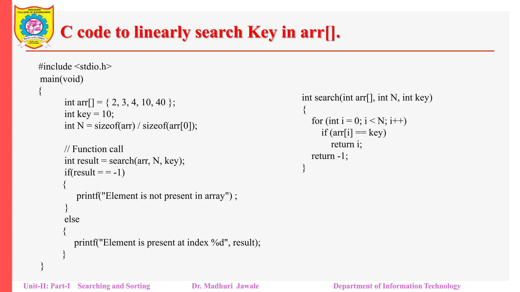 C code to linearly search Key in arr[].
#include <stdio.h>
main(void)
{
int arr[] = { 2, 3, 4, 10, 40 };
int key = 10;
int N = sizeof(arr) / sizeof(arr[0]);
// Function call
int result = search(arr, N, key);
if(result = = -1)
{
printf("Element is not present in array") ;
}
else
{
printf("Element is present at index %d", result);
}
}
Unit-II: Part-I Searching and Sorting Dr. Madhuri Jawale Department of Information Technology
int search(int arr[], int N, int key)
{
for (int i = 0; i < N; i++)
if (arr[i] == key)
return i;
return -1;
}
 
