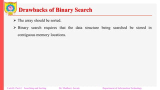 Drawbacks of Binary Search
 The array should be sorted.
 Binary search requires that the data structure being searched be stored in
contiguous memory locations.
Unit-II: Part-I Searching and Sorting Dr. Madhuri Jawale Department of Information Technology
 