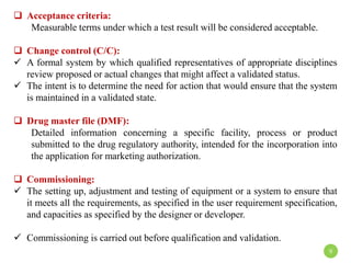  Acceptance criteria:
Measurable terms under which a test result will be considered acceptable.
 Change control (C/C):
 A formal system by which qualified representatives of appropriate disciplines
review proposed or actual changes that might affect a validated status.
 The intent is to determine the need for action that would ensure that the system
is maintained in a validated state.
 Drug master file (DMF):
Detailed information concerning a specific facility, process or product
submitted to the drug regulatory authority, intended for the incorporation into
the application for marketing authorization.
 Commissioning:
 The setting up, adjustment and testing of equipment or a system to ensure that
it meets all the requirements, as specified in the user requirement specification,
and capacities as specified by the designer or developer.
 Commissioning is carried out before qualification and validation.
9
 