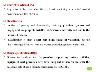  Corrective action (C/A):
 Any action to be taken when the results of monitoring at a critical control
point indicate a loss of control.
 Qualification:
 Action of proving and documenting that any premises, systems and
equipment are properly installed, and/or work correctly and lead to the
expected results.
 Qualification is often a part (the initial stage) of validation, but the
individual qualification steps alone do not constitute process validation.
 Design qualification (DQ):
 Documented evidence that the premises, supporting systems, utilities,
equipment and processes have been designed in accordance with the
requirements of good manufacturing practices (GMP).
10
 