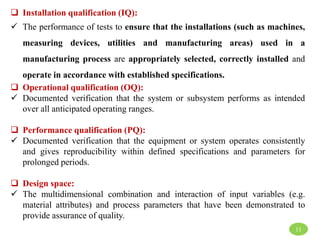 11
 Installation qualification (IQ):
 The performance of tests to ensure that the installations (such as machines,
measuring devices, utilities and manufacturing areas) used in a
manufacturing process are appropriately selected, correctly installed and
operate in accordance with established specifications.
 Operational qualification (OQ):
 Documented verification that the system or subsystem performs as intended
over all anticipated operating ranges.
 Performance qualification (PQ):
 Documented verification that the equipment or system operates consistently
and gives reproducibility within defined specifications and parameters for
prolonged periods.
 Design space:
 The multidimensional combination and interaction of input variables (e.g.
material attributes) and process parameters that have been demonstrated to
provide assurance of quality.
 